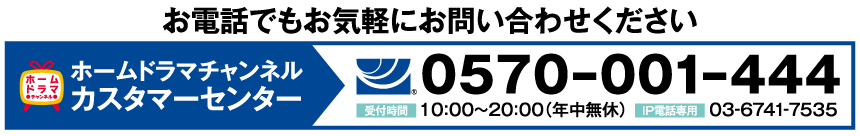 ホームドラマチャンネル カスタマーセンター tel:0570-001-444【受付時間】10:00〜20:00（年中無休）IP電話専用 03-6741-7535