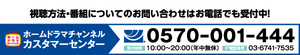 ホームドラマチャンネル カスタマーセンター tel:0570-001-444【受付時間】10:00〜20:00（年中無休）IP電話専用 03-6741-7535