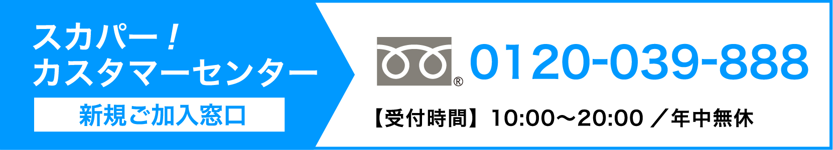 スカパーカスタマーセンター（新規ご加入窓口） 0120-039-888【受付時間】10:00〜20:00 ／ 年中無休