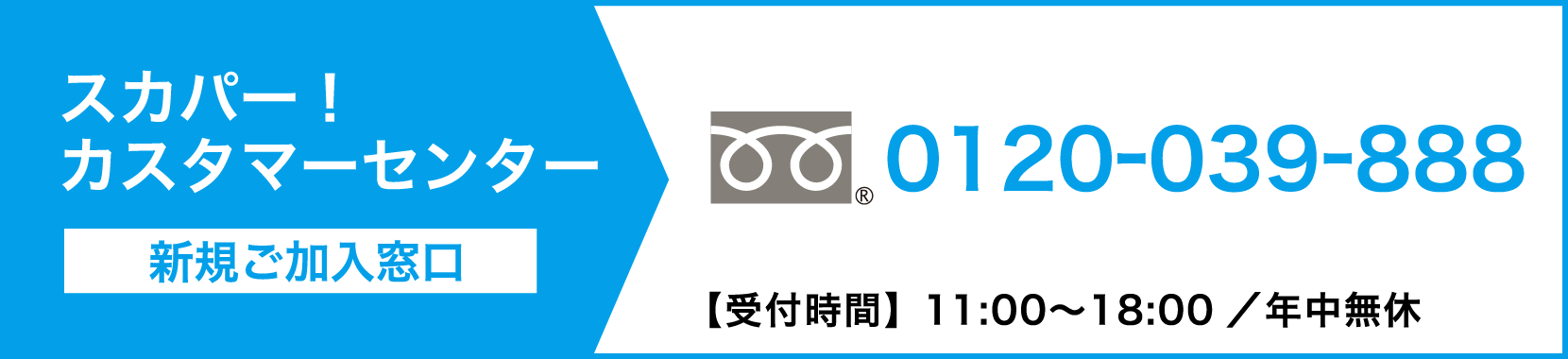 スカパーカスタマーセンター（新規ご加入窓口） 0120-039-888【受付時間】11:00〜18:00 ／ 年中無休