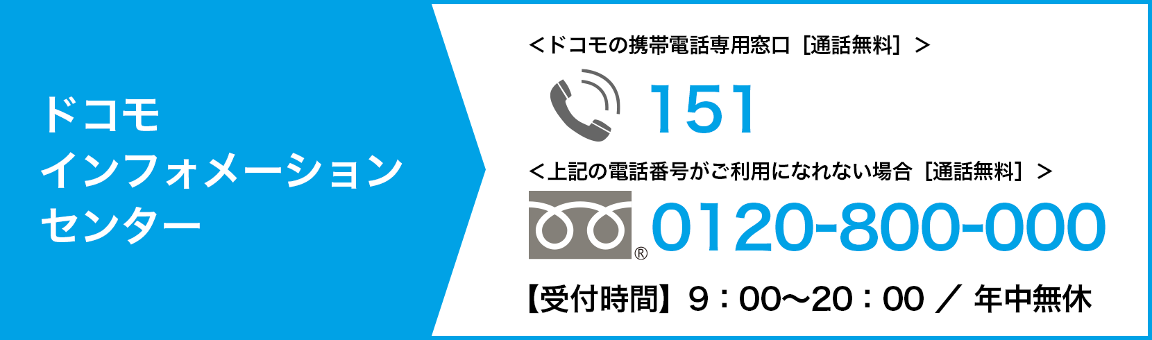 ドコモ インフォメーションセンター tel:151（ドコモの携帯電話専用窓口・通話無料）上記の電話番号がご利用になれない場合 tel:0120-800-000（通話無料）【受付時間】09:00〜20:00 ／ 年中無休