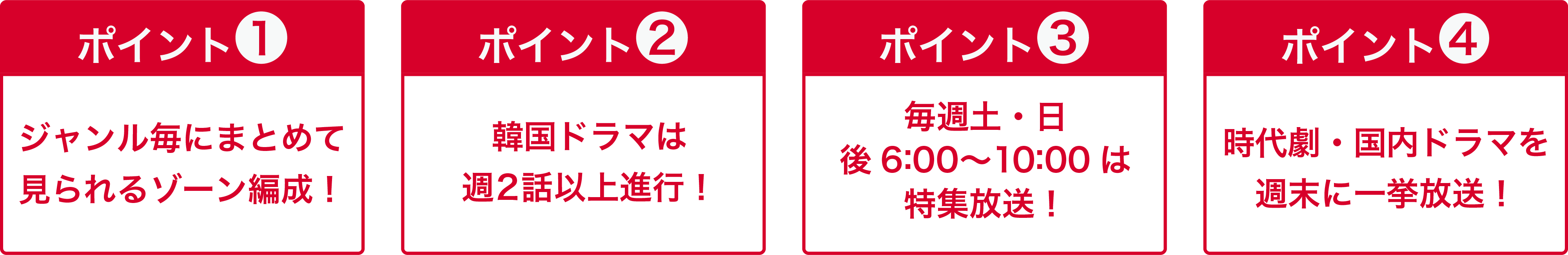 ポイント１ ジャンル毎にまとめて見られるゾーン編成！ポイント2 韓国ドラマは週2話以上進行！ポイント3 毎週土・日 後 6:00～10:00は特集放送！ポイント4 時代劇・国内ドラマを週末に一挙放送！